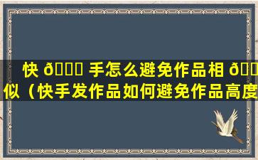 快 🐅 手怎么避免作品相 🐘 似（快手发作品如何避免作品高度相似）